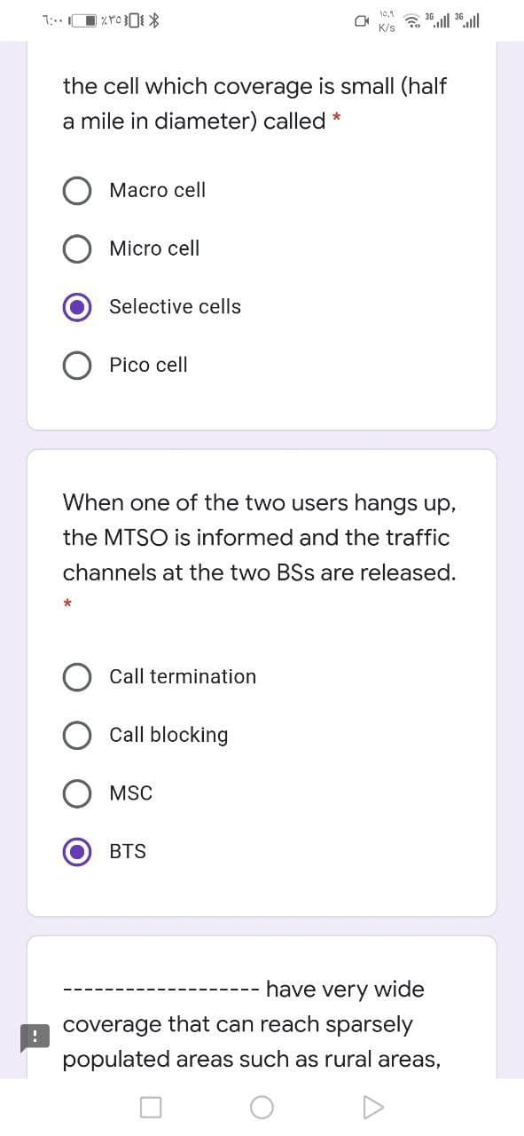 the cell which coverage is small (half
a mile in diameter) called *
Мacro cell
Micro cell
Selective cells
Pico cell
When one of the two users hangs up,
the MTSO is informed and the traffic
channels at the two BSs are released.
Call termination
Call blocking
MSC
BTS
have very wide
coverage that can reach sparsely
populated areas such as rural areas,
