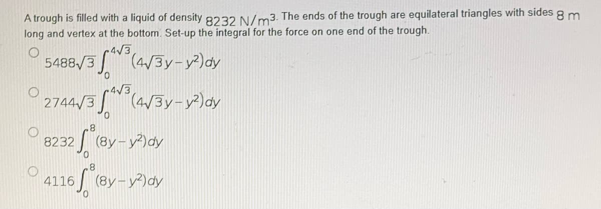 8m
A trough is filled with a liquid of density 8232 N/m3. The ends of the trough are equilateral triangles with sides
long and vertex at the bottom. Set-up the integral for the force on one end of the trough.
4√3
5488/3
3 A³ (4√³y-y²) dy
0
+4√3
2744√3 (4√3y-y²) dy
0
.8
8232
√ (8y-y²)dy
8
4116
16 (8y-y²) dy