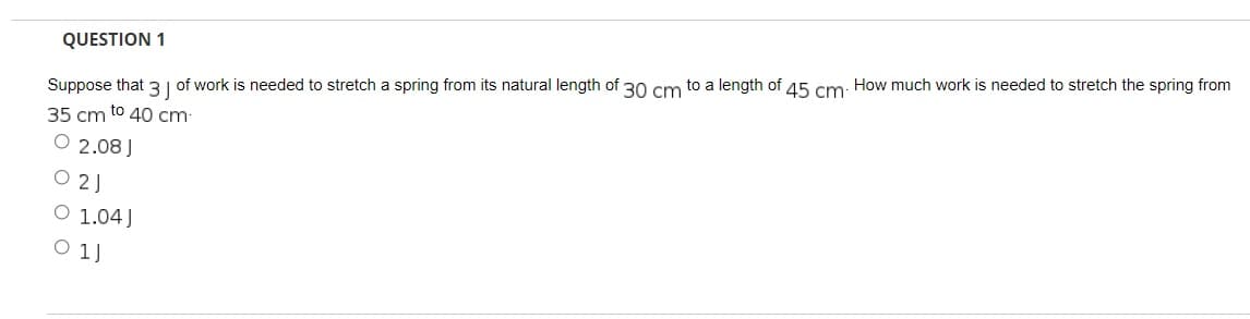QUESTION 1
Suppose that 3 J of work is needed to stretch a spring from its natural length of 30 cm to a length of 45 cm. How much work is needed to stretch the spring from
35 cm to 40 cm.
O 2.08 J
021
O 1.04J
01J