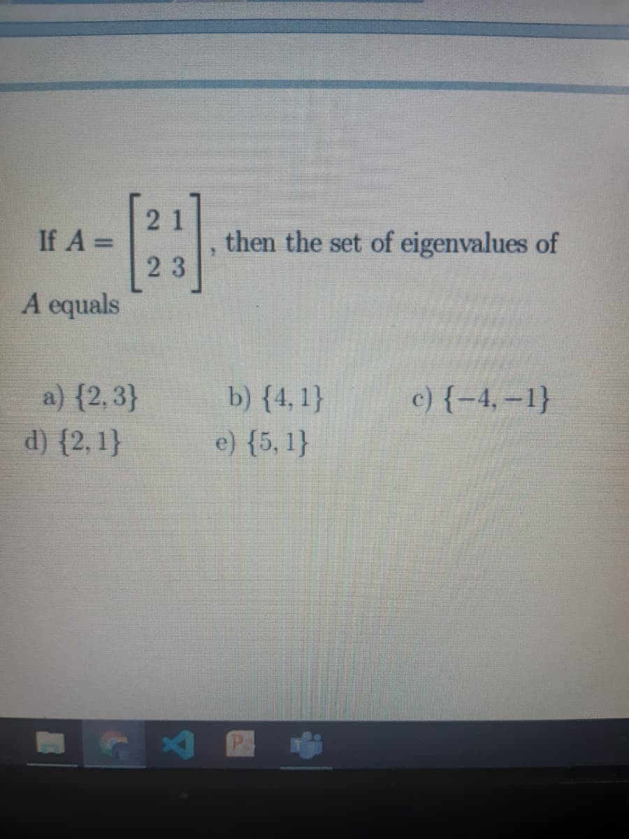 21
If A =
then the set of eigenvalues of
%3D
23
A equals
a) {2,3}
d) {2, 1}
b) {4, 1}
e) {5, 1}
c) {-4, –1}
