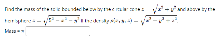 Find the mass of the solid bounded below by the circular cone z = x² + y? and above by the
hemisphere z:
52 – 22 – y? if the density p(x, y, z) =
2² + y² + z².
Mass = T
