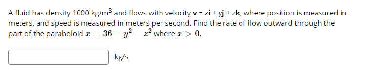 A fluid has density 1000 kg/m³ and flows with velocity v = xi + yj + zk, where position is measured in
meters, and speed is measured in meters per second. Find the rate of flow outward through the
part of the paraboloid r =
36 – y? – 22 where a > 0.
kg/s

