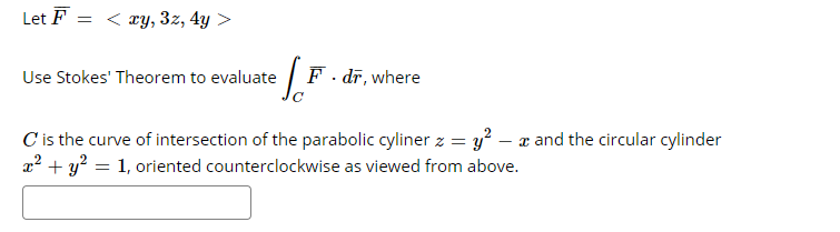 Let F = < ry, 3z, 4y >
Use Stokes' Theorem to evaluate
F. dī, where
C is the curve of intersection of the parabolic cyliner z = y² – x and the circular cylinder
a? + y? = 1, oriented counterclockwise as viewed from above.
