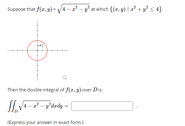 Suppose that f(x, y) = /4 – a? – y? at which {(x, y) | a? + y? < 4}.
2
Then the double integral of f(x, y) over D is
4 – 2? – y*dzdy =
(Express your answer in exact form.)
