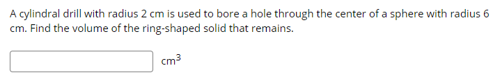 A cylindral drill with radius 2 cm is used to bore a hole through the center of a sphere with radius 6
cm. Find the volume of the ring-shaped solid that remains.
cm3
