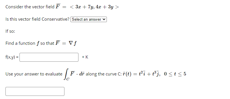 Consider the vector field F
= < 3x + 7y, 4x + 3y >
Is this vector field Conservative? Select an answer v
If so:
Find a function f so that F = Vƒ
f(x.y) =|
+ K
Use your answer to evaluate
F. dī along the curve C: F (t) = ti + t³j, 0<t < 5
