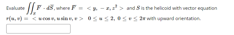 Evaluate
:|| F - dS, where F = < y, – x, z² > and S is the helicoid with vector equation
r(u, v) =
= <u cos v, u sin v, v > 0 < u < 2, 0 < v < 2n with upward orientation.
