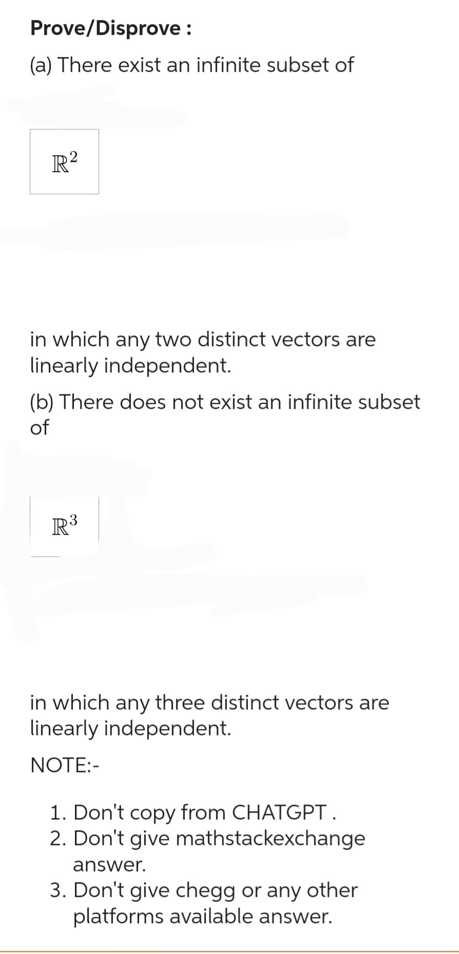 Prove/Disprove:
(a) There exist an infinite subset of
R²
in which any two distinct vectors are
linearly independent.
(b) There does not exist an infinite subset
of
R³
in which any three distinct vectors are
linearly independent.
NOTE:-
1. Don't copy from CHATGPT.
2. Don't give mathstackexchange
answer.
3. Don't give chegg or any other
platforms available answer.