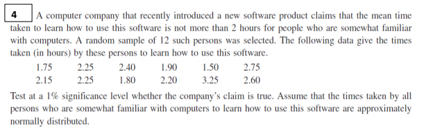 | A computer company that recently introduced a new software product claims that the mean time
taken to learn how to use this software is not more than 2 hours for people who are somewhat familiar
4
with computers. A random sample of 12 such persons was selected. The following data give the times
taken (in hours) by these persons to learn how to use this software.
1.75
2.25
2.40
1.90
1.50
2.75
2.15
2.25
1.80
2.20
3.25
2.60
Test at a 1% significance level whether the company's claim is true. Assume that the times taken by all
persons who are somewhat familiar with computers to learn how to use this software are approximately
normally distributed.
