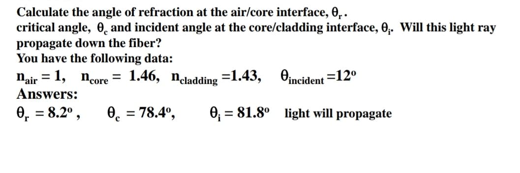 Calculate the angle of refraction at the air/core interface, 0₁.
critical angle,
and incident angle at the core/cladding interface, 0₁. Will this light ray
propagate down the fiber?
You have the following data:
nair = 1, ncore
Answers:
0₁ = 8.2⁰,
=
1.46, Ncladding =1.43,
incident=12⁰
081.8° light will propagate
0 = 78.4⁰,