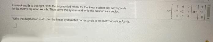 6-7
Given A and b to the right, write the augmented matrix for the linear system that corresponds
to the matrix equation Ax=b. Then solve the system and write the solution as a vector.
-2 -2
4b
16
-3 -6
Write the augmented matrix for the linear system that corresponds to the matrix equation Ax =b.
