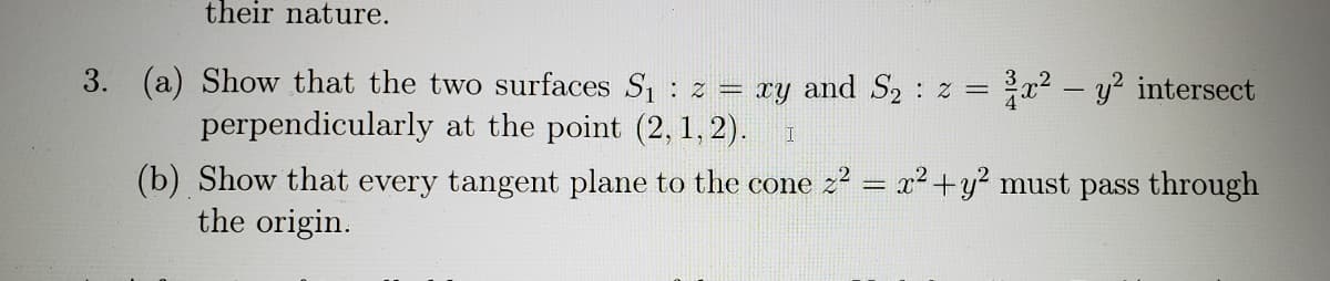their nature.
3. (a) Show that the two surfaces S, : z = ry and S2 : z = x2 - y? intersect
perpendicularly at the point (2, 1, 2).
(b) Show that every tangent plane to the cone z? = x2+y² must pass through
the origin.
