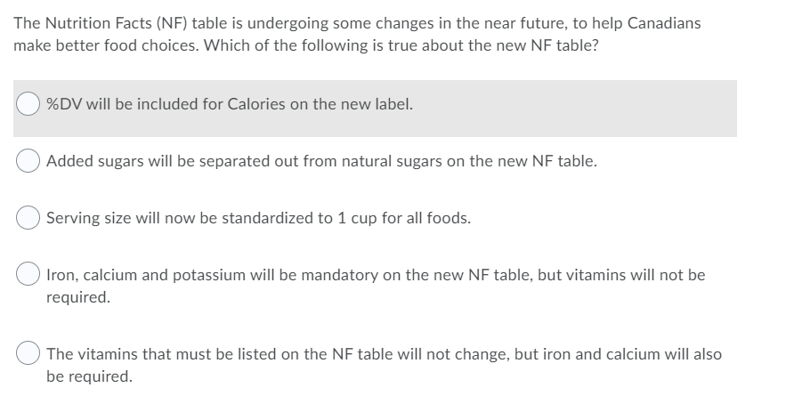 The Nutrition Facts (NF) table is undergoing some changes in the near future, to help Canadians
make better food choices. Which of the following is true about the new NF table?
%DV will be included for Calories on the new label.
Added sugars will be separated out from natural sugars on the new NF table.
Serving size will now be standardized to 1 cup for all foods.
Iron, calcium and potassium will be mandatory on the new NF table, but vitamins will not be
required.
The vitamins that must be listed on the NF table will not change, but iron and calcium will also
be required.
