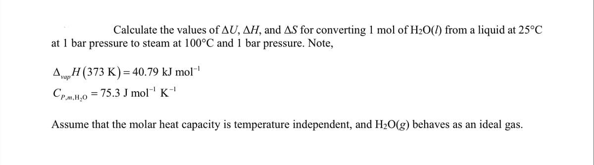 Calculate the values of AU, AH, and AS for converting 1 mol of H20(1) from a liquid at 25°C
at 1 bar pressure to steam at 100°C and 1 bar pressure. Note,
Aa,H (373 K) = 40.79 kJ mol-
vap
Cp,m,H,0 = 75.3 J mol¬ K1
Assume that the molar heat capacity is temperature independent, and H20(g) behaves as an ideal gas.
