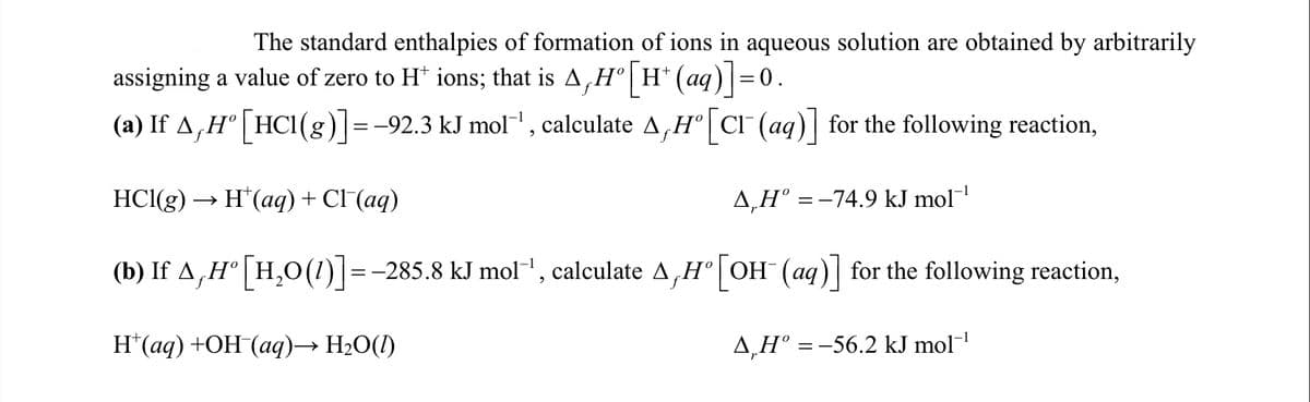 The standard enthalpies of formation of ions in aqueous solution are obtained by arbitrarily
assigning a value of zero to H* ions; that is A,H° | H* (aq) =0.
(a) If A,H° [HCI(g)]=-92.3 kJ mol', calculate A,H° | cI" (aq)| for the following reaction,
-1
HCl(g) → H*(aq) + Cl (aq)
A,H° = –74.9 kJ mol
(b) If A,H° | H,O(1)|=-285.8 kJ mol", calculate A,H°|OH (aq) for the following reaction,
1
Н (аq) +ОН (аq)—> H2О()
4,H° =-56.2 kJ mol-
