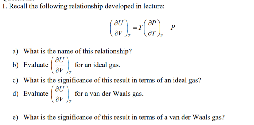 1. Recall the following relationship developed in lecture:
ƏP
- P
ƏT
a) What is the name of this relationship?
b) Evaluate
for an ideal gas.
c) What is the significance of this result in terms of an ideal gas?
d) Evaluate
for a van der Waals gas.
e) What is the significance of this result in terms of a van der Waals gas?
