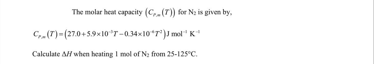 The molar heat capacity (Cp.m (T)) for N2 is given by,
´P,m
Cp m (T)=(27.0+5.9×10T – 0.34×10 *T² )J mol¯ K'
P,m
Calculate AH when heating 1 mol of N2 from 25-125°C.
