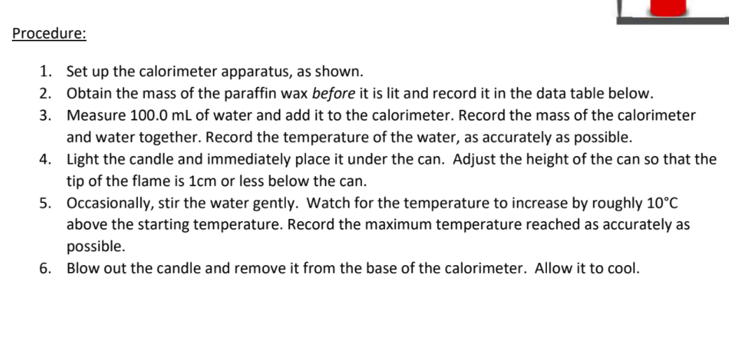 Procedure:
1. Set up the calorimeter apparatus, as shown.
2. Obtain the mass of the paraffin wax before it is lit and record it in the data table below.
3. Measure 100.0 mL of water and add it to the calorimeter. Record the mass of the calorimeter
and water together. Record the temperature of the water, as accurately as possible.
4. Light the candle and immediately place it under the can. Adjust the height of the can so that the
tip of the flame is 1cm or less below the can.
5. Occasionally, stir the water gently. Watch for the temperature to increase by roughly 10°C
above the starting temperature. Record the maximum temperature reached as accurately as
possible.
6. Blow out the candle and remove it from the base of the calorimeter. Allow it to cool.
