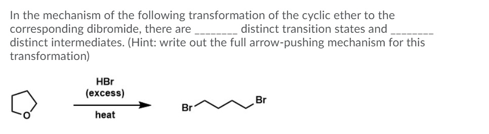 In the mechanism of the following transformation of the cyclic ether to the
corresponding dibromide, there are
distinct intermediates. (Hint: write out the full arrow-pushing mechanism for this
transformation)
distinct transition states and
HBr
(excess)
Br
Br
heat
