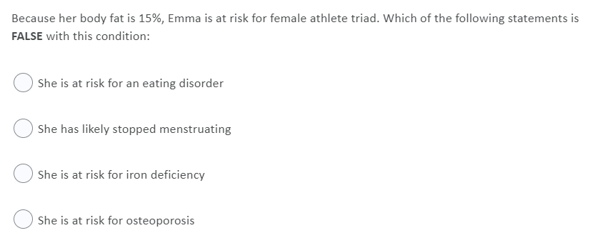 Because her body fat is 15%, Emma is at risk for female athlete triad. Which of the following statements is
FALSE with this condition:
She is at risk for an eating disorder
She has likely stopped menstruating
She is at risk for iron deficiency
She is at risk for osteoporosis
