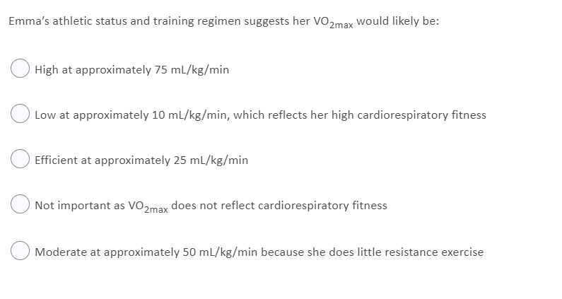 Emma's athletic status and training regimen suggests her VO2max would likely be:
High at approximately 75 mL/kg/min
Low at approximately 10 ml/kg/min, which reflects her high cardiorespiratory fitness
Efficient at approximately 25 mL/kg/min
Not important as VO2max does not reflect cardiorespiratory fitness
Moderate at approximately 50 ml/kg/min because she does little resistance exercise
