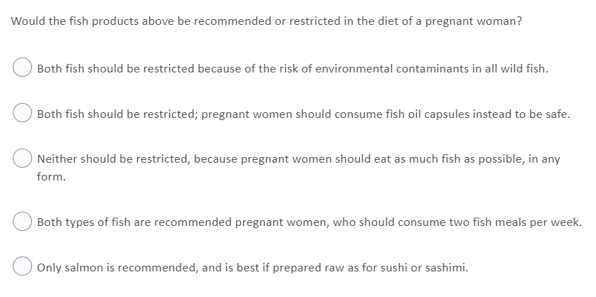Would the fish products above be recommended or restricted in the diet of a pregnant woman?
Both fish should be restricted because of the risk of environmental contaminants in all wild fish.
Both fish should be restricted; pregnant women should consume fish oil capsules instead to be safe.
Neither should be restricted, because pregnant women should eat as much fish as possible, in any
form.
Both types of fish are recommended pregnant women, who should consume two fish meals per week.
Only salmon is recommended, and is best if prepared raw as for sushi or sashimi.
