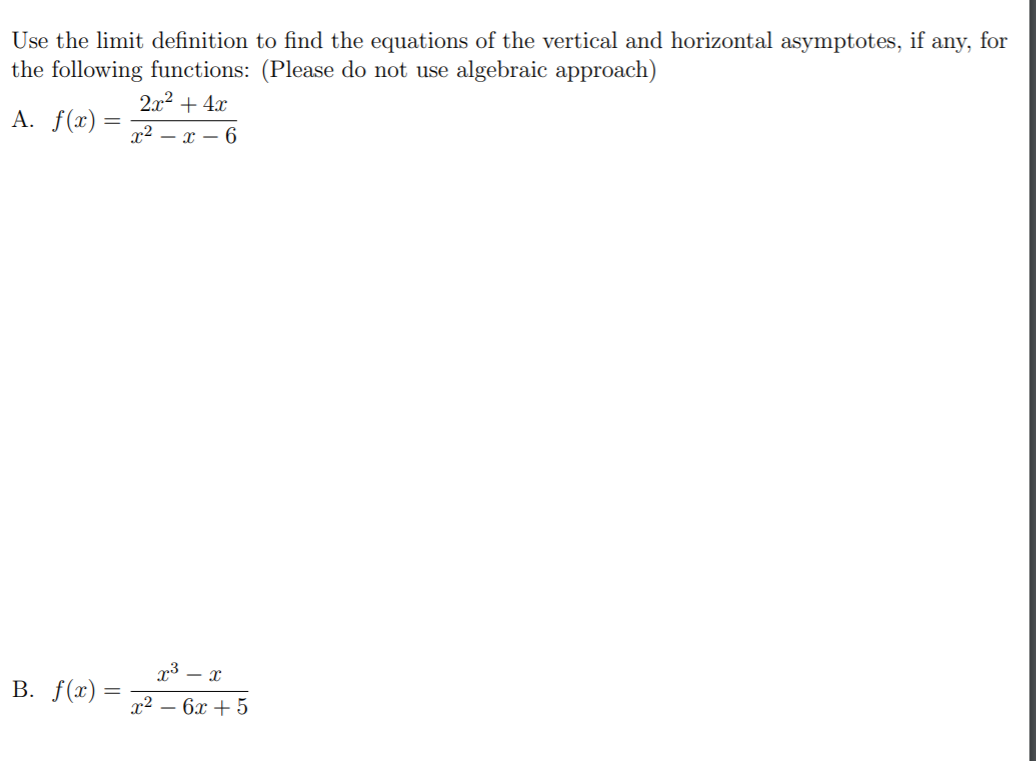 Use the limit definition to find the equations of the vertical and horizontal asymptotes, if any, for
the following functions: (Please do not use algebraic approach)
2x2 + 4x
A. f(x) =
x2 – x – 6
- x
B. f(x) =
x² – 6x + 5
