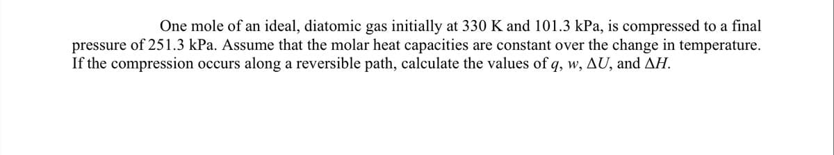One mole of an ideal, diatomic gas initially at 330 K and 101.3 kPa, is compressed to a final
pressure of 251.3 kPa. Assume that the molar heat capacities are constant over the change in temperature.
If the compression occurs along a reversible path, calculate the values of q, w, AU, and AH.
