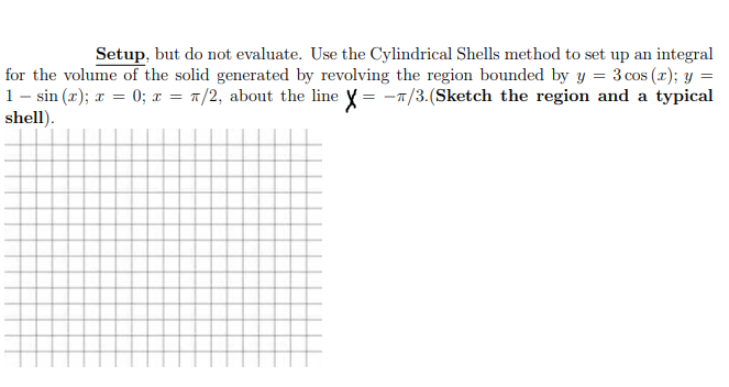 Setup, but do not evaluate. Use the Cylindrical Shells method to set up an integral
for the volume of the solid generated by revolving the region bounded by y = 3 cos (x); y =
1- sin (x); x = 0; x = 1/2, about the line y = -1/3.(Sketch the region and a typical
shell).
