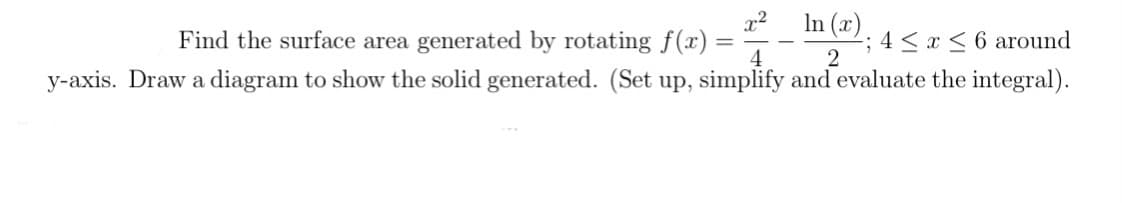 x2
Find the surface area generated by rotating f(x) =
4
In (x)
-; 4 < x < 6 around
2
y-axis. Draw a diagram to show the solid generated. (Set up, simplify and evaluate the integral).
