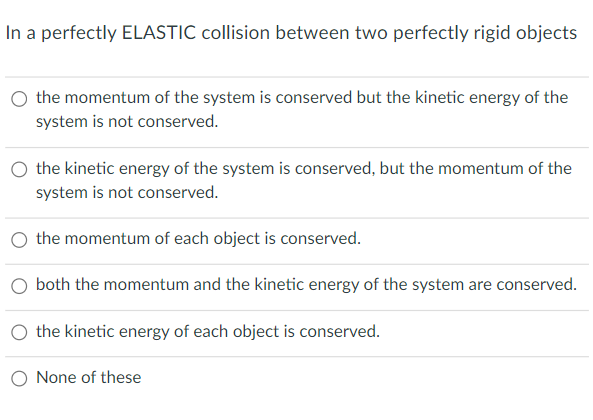 In a perfectly ELASTIC collision between two perfectly rigid objects
O the momentum of the system is conserved but the kinetic energy of the
system is not conserved.
the kinetic energy of the system is conserved, but the momentum of the
system is not conserved.
the momentum of each object is conserved.
O both the momentum and the kinetic energy of the system are conserved.
O the kinetic energy of each object is conserved.
O None of these
