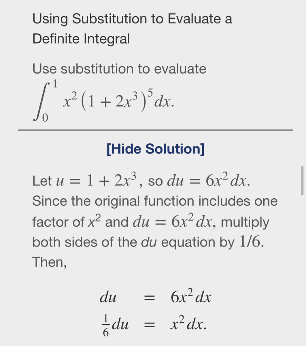 Using Substitution to Evaluate a
Definite Integral
Use substitution to evaluate
5
x² (1 + 2x³ )°dx.
[Hide Solution]
Let u = 1+ 2x³, so du =
6x² dx.
Since the original function includes one
factor of x2 and du
6x² dx, multiply
both sides of the du equation by 1/6.
Then,
du
бх? dx
du
x² dx.
