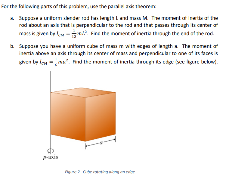 For the following parts of this problem, use the parallel axis theorem:
a. Suppose a uniform slender rod has length L and mass M. The moment of inertia of the
rod about an axis that is perpendicular to the rod and that passes through its center of
mass is given by Icm =ml?. Find the moment of inertia through the end of the rod.
12
b. Suppose you have a uniform cube of mass m with edges of length a. The moment of
inertia above an axis through its center of mass and perpendicular to one of its faces is
given by ICM =ma?. Find the moment of inertia through its edge (see figure below).
%3D
р-аxis
Figure 2. Cube rotating along an edge.
