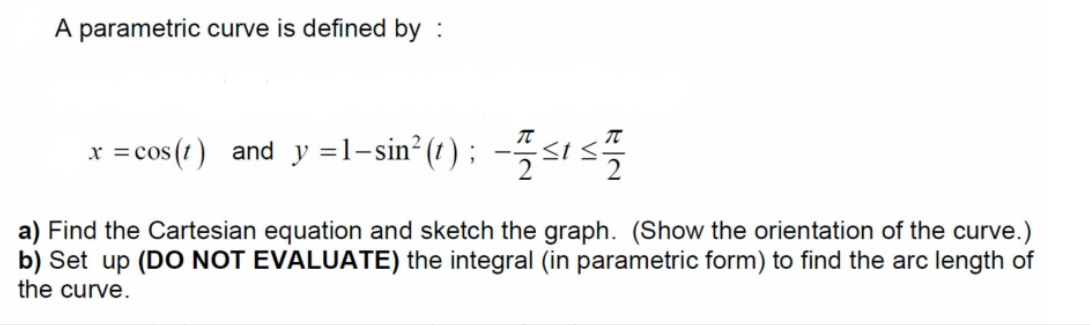 A parametric curve is defined by :
x =cos (1) and y =1-sin² (1 ) ; --<t s
a) Find the Cartesian equation and sketch the graph. (Show the orientation of the curve.)
b) Set up (DO NOT EVALUATE) the integral (in parametric form) to find the arc length of
the curve.
