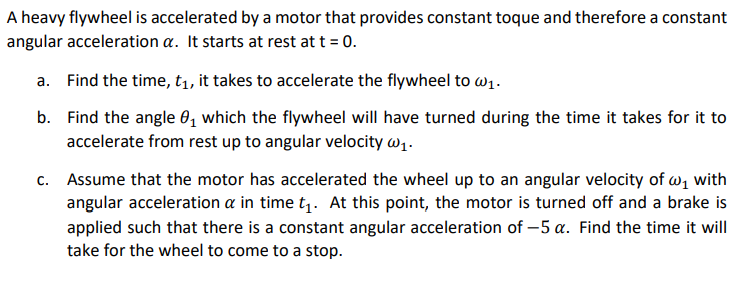 A heavy flywheel is accelerated by a motor that provides constant toque and therefore a constant
angular acceleration a. It starts at rest at t = 0.
a. Find the time, t1, it takes to accelerate the flywheel to w1.
b. Find the angle 0, which the flywheel will have turned during the time it takes for it to
accelerate from rest up to angular velocity w1.
c. Assume that the motor has accelerated the wheel up to an angular velocity of w, with
angular acceleration a in time t . At this point, the motor is turned off and a brake is
applied such that there is a constant angular acceleration of -5 a. Find the time it will
take for the wheel to come to a stop.
