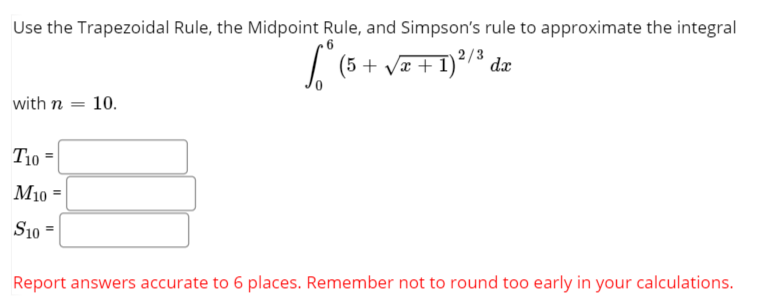 Use the Trapezoidal Rule, the Midpoint Rule, and Simpson's rule to approximate the integral
| (5 + Va + 1)2/3 dæ
with n = 10.
T10 =
M10 =
S10 =
%3D
Report answers accurate to 6 places. Remember not to round too early in your calculations.
