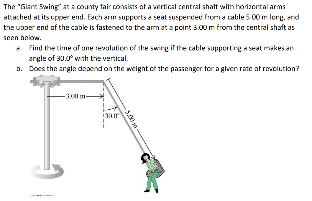 The "Giant Swing" at a county fair consists of a vertical central shaft with horizontal arms
attached at its upper end. Each arm supports a seat suspended from a cable 5.00 m long, and
the upper end of the cable is fastened to the arm at a point 3.00 m from the central shaft as
seen below.
а.
Find the time of one revolution of the swing if the cable supporting a seat makes an
angle of 30.0° with the vertical.
b. Does the angle depend on the weight of the passenger for a given rate of revolution?
3.00 m-
130.0°
02016 Pearson Ccation, irc.
5.00 m
