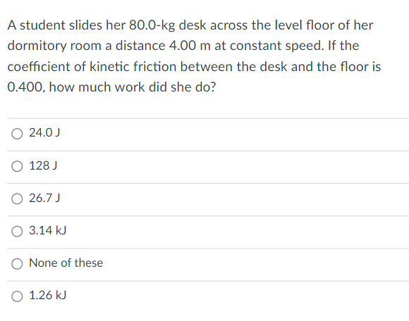 A student slides her 80.0-kg desk across the level floor of her
dormitory room a distance 4.00 m at constant speed. If the
coefficient of kinetic friction between the desk and the floor is
0.400, how much work did she do?
O 24.0 J
O 128 J
26.7 J
O 3.14 kJ
O None of these
O 1.26 kJ
