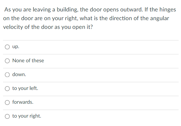 As you are leaving a building, the door opens outward. If the hinges
on the door are on your right, what is the direction of the angular
velocity of the door as you open it?
up.
O None of these
O down.
to your left.
O forwards.
O to your right.

