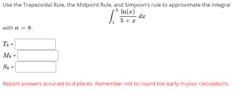 Use the Trapezoidal Rule, the Midpoint Rule, and Simpson's rule to approximate the integral
In(x)
da
5 + x
with n = 8.
Ms
%3D
Report answers accurate to 4 places. Remember not to round too early in your calculations.
II
