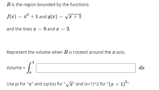 Ris the region bounded by the functions
f(x) = x² + 1 and g(x) = Væ + 1
and the lines a = 0 and a
3.
Represent the volume when Ris rotated around the x-axis.
3
Volume =
dx
Use pi for "T" and sqrt(x) for "Va" and (x+1)^2 for "(x + 1)²"
