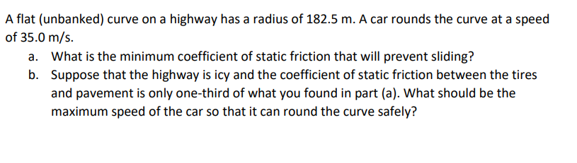 A flat (unbanked) curve on a highway has a radius of 182.5 m. A car rounds the curve at a speed
of 35.0 m/s.
a. What is the minimum coefficient of static friction that will prevent sliding?
b. Suppose that the highway is icy and the coefficient of static friction between the tires
and pavement is only one-third of what you found in part (a). What should be the
maximum speed of the car so that it can round the curve safely?
