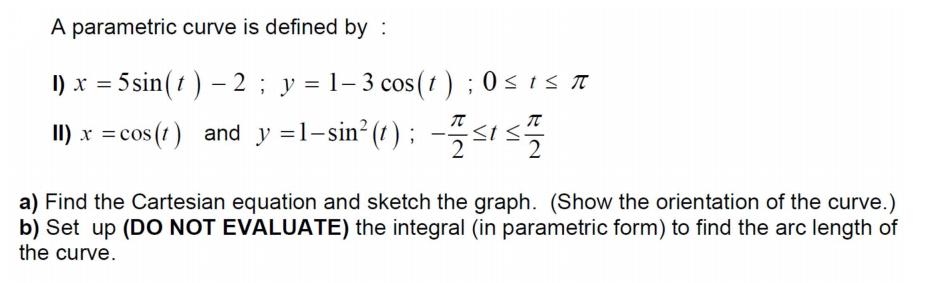 A parametric curve is defined by :
I) x = 5 sin(t ) – 2 ; y = 1– 3 cos(† ) ;0s1s T
I) x =cos (t) and y =l-sin² (t) ; --sıs
a) Find the Cartesian equation and sketch the graph. (Show the orientation of the curve.)
b) Set up (DO NOT EVALUATE) the integral (in parametric form) to find the arc length of
the curve.
