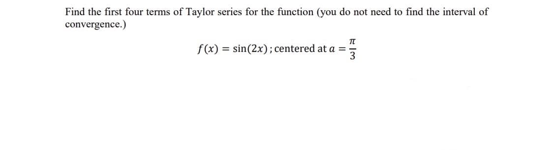 Find the first four terms of Taylor series for the function (you do not need to find the interval of
convergence.)
f(x) = sin(2x);centered at a =
3
