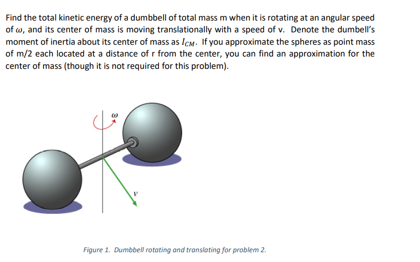 Find the total kinetic energy of a dumbbell of total mass m when it is rotating at an angular speed
of w, and its center of mass is moving translationally with a speed of v. Denote the dumbell's
moment of inertia about its center of mass as Icm. If you approximate the spheres as point mass
of m/2 each located at a distance of r from the center, you can find an approximation for the
center of mass (though it is not required for this problem).
Figure 1. Dumbbell rotating and translating for problem 2.
