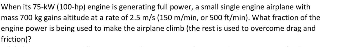 When its 75-kW (100-hp) engine is generating full power, a small single engine airplane with
mass 700 kg gains altitude at a rate of 2.5 m/s (150 m/min, or 500 ft/min). What fraction of the
engine power is being used to make the airplane climb (the rest is used to overcome drag and
friction)?
