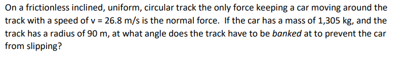 On a frictionless inclined, uniform, circular track the only force keeping a car moving around the
track with a speed of v = 26.8 m/s is the normal force. If the car has a mass of 1,305 kg, and the
track has a radius of 90 m, at what angle does the track have to be banked at to prevent the car
from slipping?
