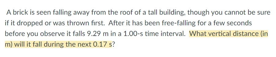 A brick is seen falling away from the roof of a tall building, though you cannot be sure
if it dropped or was thrown fırst. After it has been free-falling for a few seconds
before you observe it falls 9.29 m in a 1.00-s time interval. What vertical distance (in
m) will it fall during the next 0.17 s?
