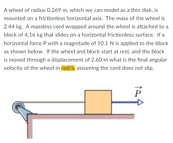 A wheel of radius 0.269 m, which we can model as a thin disk, is
mounted on a frictionless horizontal axis. The mass of the wheel is
2.44 kg. A massless cord wrapped around the wheel is attached to a
block of 4.16 kg that slides on a horizontal frictionless surface. If a
horizontal force P with a magnitude of 10.1 N is applied to the block
as shown below. If the wheel and block start at rest, and the block
is moved through a displacement of 2.60 m what is the final angular
velocity of the wheel in rad/s, assuming the cord does not slip.
P
