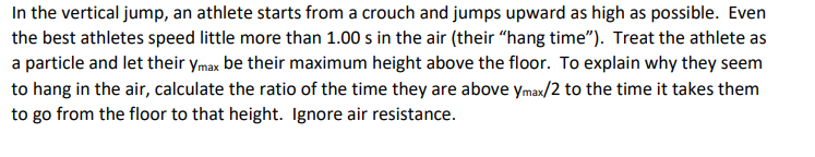 In the vertical jump, an athlete starts from a crouch and jumps upward as high as possible. Even
the best athletes speed little more than 1.00 s in the air (their "hang time"). Treat the athlete as
a particle and let their ymax be their maximum height above the floor. To explain why they seem
to hang in the air, calculate the ratio of the time they are above ymax/2 to the time it takes them
to go from the floor to that height. Ignore air resistance.
